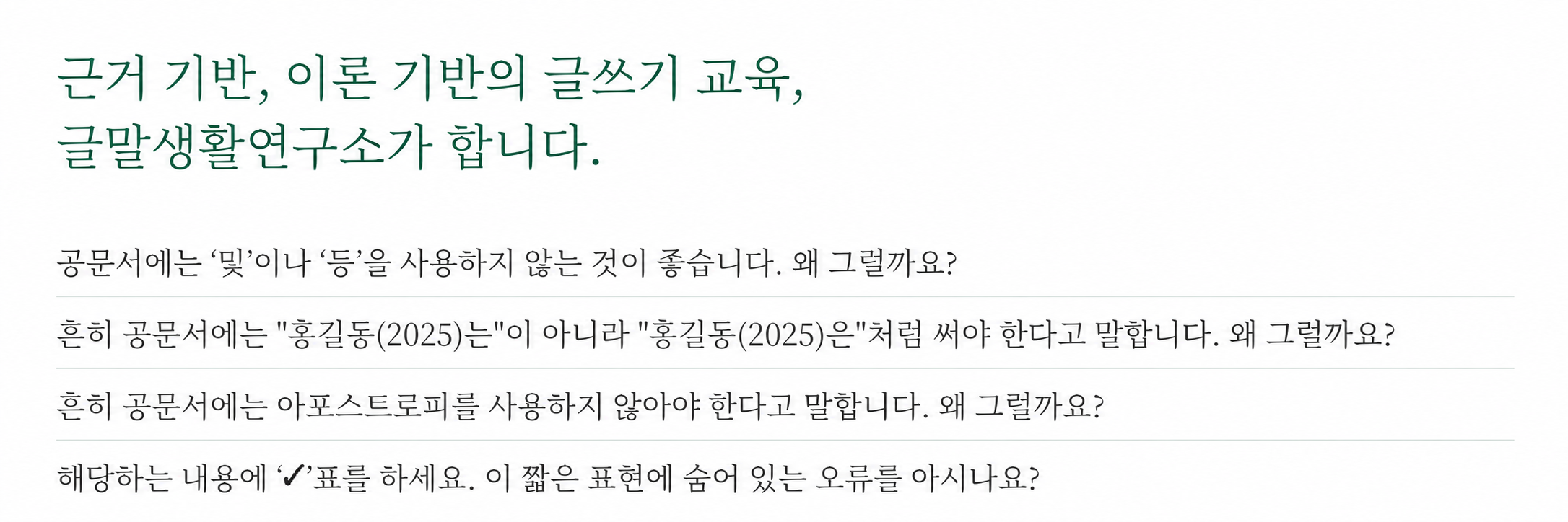 근거 기반, 이론 기반의 글쓰기 교육, 글말생활연구소가 합니다. 공문서에는 ‘및’이나 ‘등’을 사용하지 않는 것이 좋습니다. 왜 그럴까요? 흔히 공문서에는 "홍길동(2025)는"이 아니라 "홍길동(2025)은"처럼 써야 한다고 말합니다. 왜 그럴까요? 흔히 공문서에는 아포스트로피를 사용하지 않아야 한다고 말합니다. 왜 그럴까요? 해당하는 내용에 ‘✔’표를 하세요. 이 짧은 표현에 숨어 있는 오류를 아시나요?
