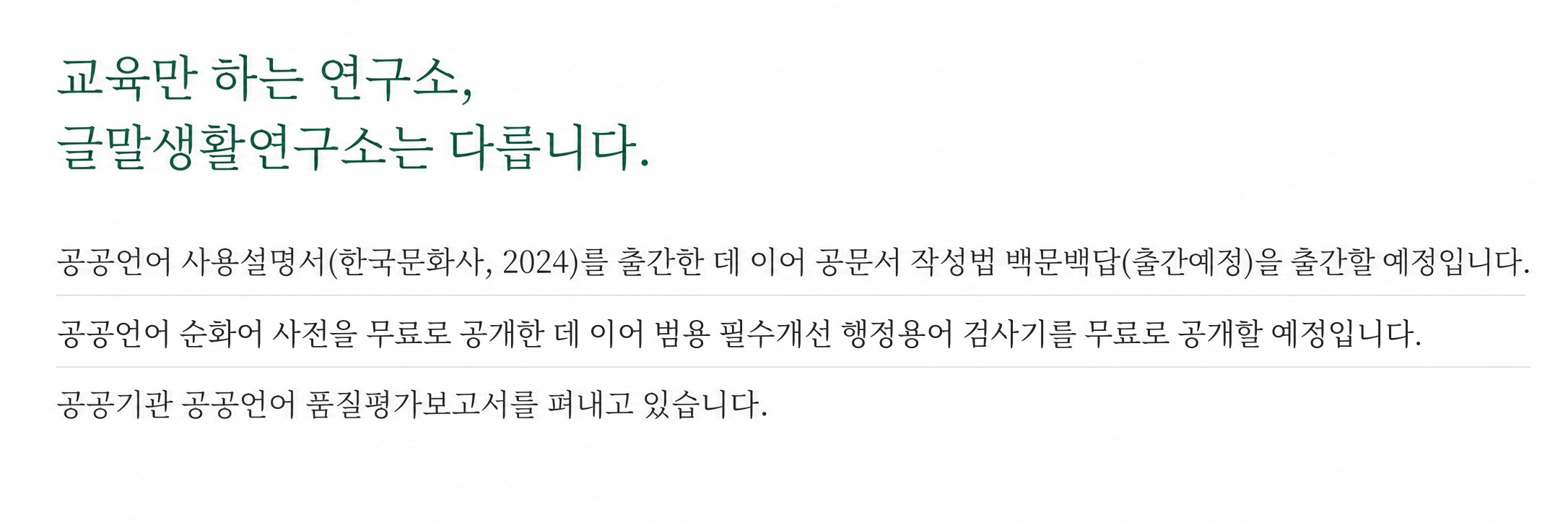 교육만 하는 연구소, 글말생활연구소는 다릅니다. 공공언어 사용설명서(한국문화사, 2024)를 출간한 데 이어 공문서 작성법 백문백답(출간예정)을 출간할 예정입니다. 공공언어 순화어 사전을 무료로 공개한 데 이어 범용 필수개선 행정용어 검사기를 무료로 공개할 예정입니다. 공공기관 공공언어 품질평가보고서를 출간하고 있습니다.